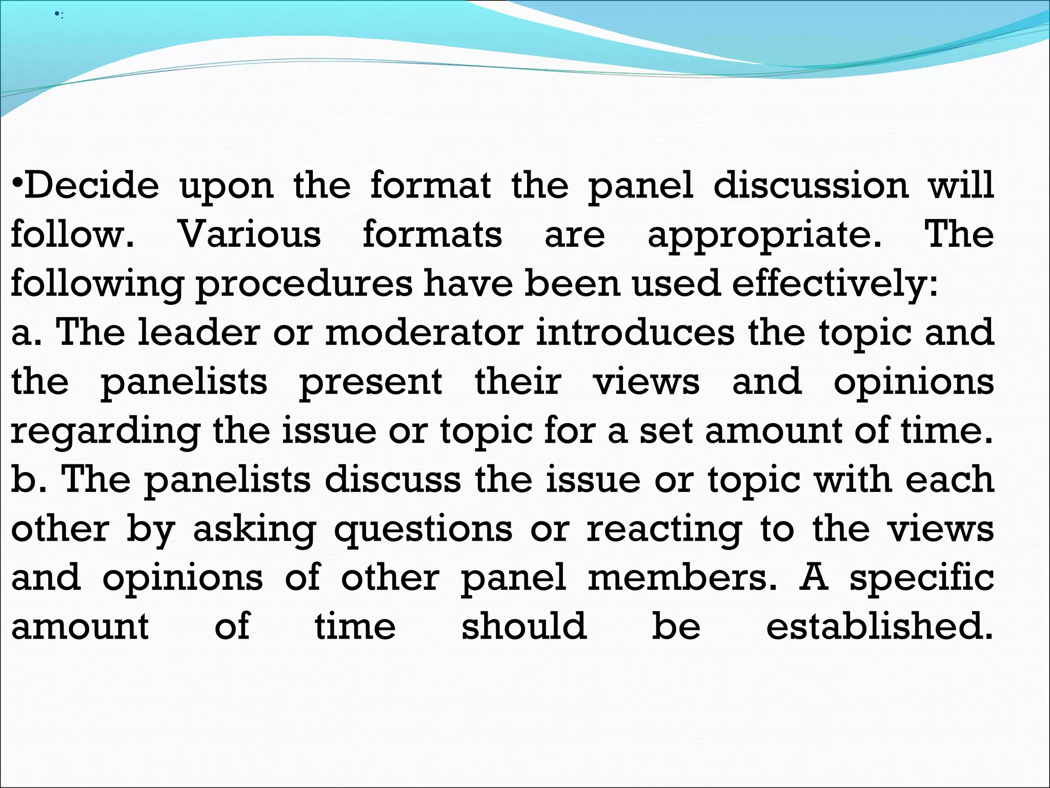 •:
•Decide upon the format the panel discussion will
follow. Various formats are appropriate. The
following procedures have been used effectively:
a. The leader or moderator introduces the topic and
the panelists present their views and opinions
regarding the issue or topic for a set amount of time.
b. The panelists discuss the issue or topic with each
other by asking questions or reacting to the views
and opinions of other panel members. A specific
amount of time should be established.
 