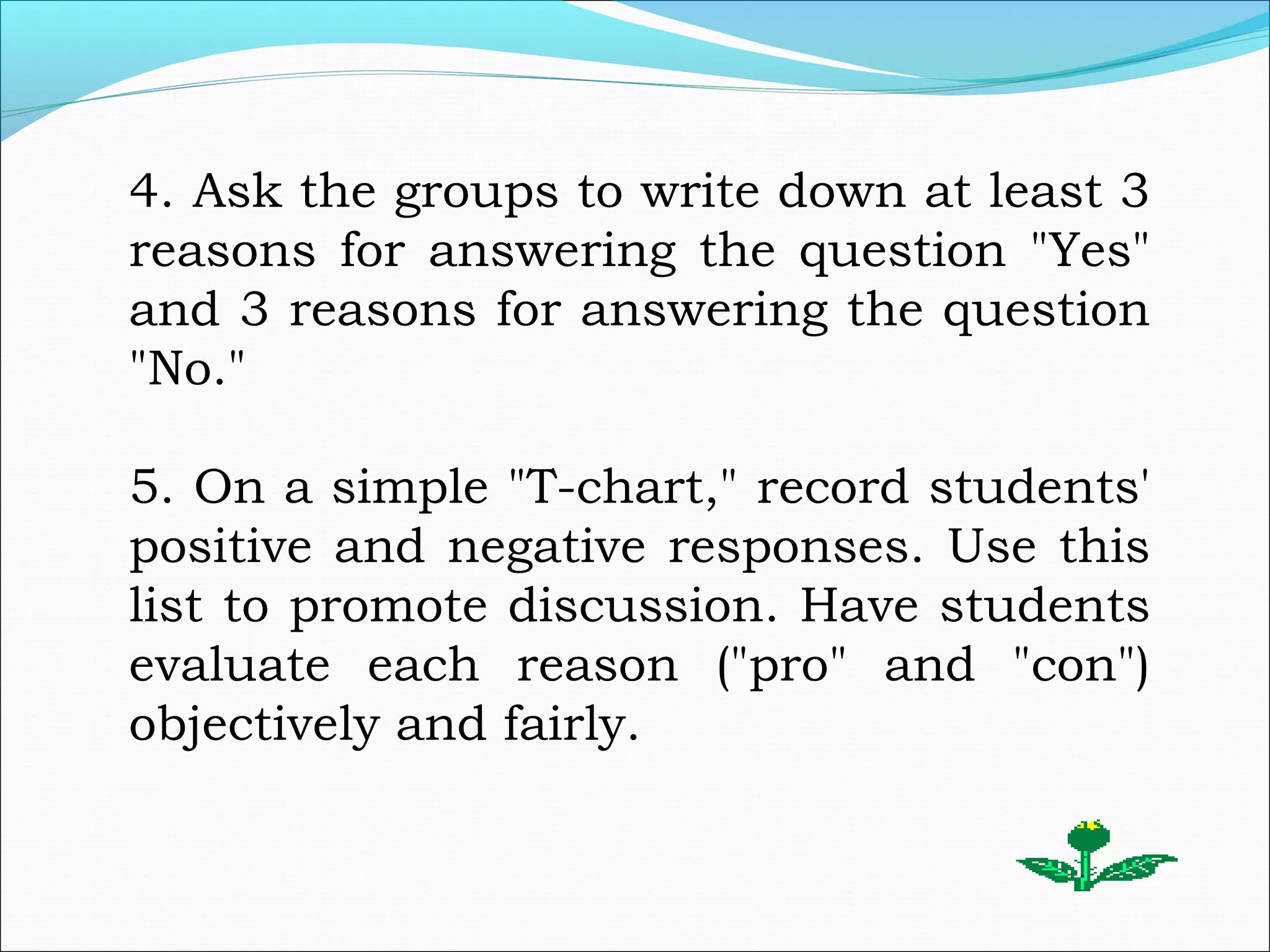 4. Ask the groups to write down at least 3
reasons for answering the question "Yes"
and 3 reasons for answering the question
"No."
5. On a simple "T-chart," record students'
positive and negative responses. Use this
list to promote discussion. Have students
evaluate each reason ("pro" and "con")
objectively and fairly.
 
