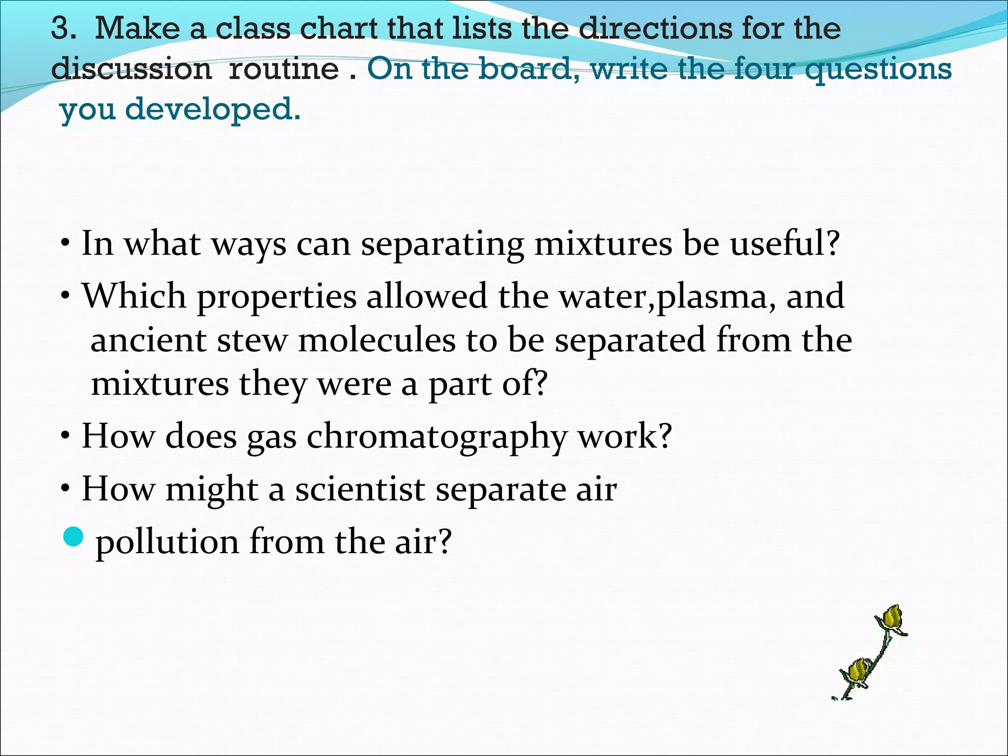 3. Make a class chart that lists the directions for the
discussion routine . On the board, write the four questions
you developed.
• In what ways can separating mixtures be useful?
• Which properties allowed the water,plasma, and
ancient stew molecules to be separated from the
mixtures they were a part of?
• How does gas chromatography work?
• How might a scientist separate air
pollution from the air?
 