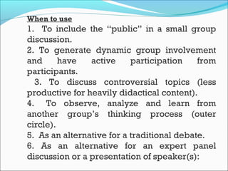 When to use
1. To include the “public” in a small group
discussion.
2. To generate dynamic group involvement
and have active participation from
participants.
3. To discuss controversial topics (less
productive for heavily didactical content).
4.   To observe, analyze and learn from
another group’s thinking process (outer
circle).
5.  As an alternative for a traditional debate.
6. As an alternative for an expert panel
discussion or a presentation of speaker(s):
 