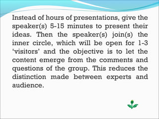 Instead of hours of presentations, give the
speaker(s) 5-15 minutes to present their
ideas. Then the speaker(s) join(s) the
inner circle, which will be open for 1-3
‘visitors’ and the objective is to let the
content emerge from the comments and
questions of the group. This reduces the
distinction made between experts and
audience.
 