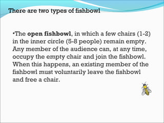 There are two types of fishbowl
•The open fishbowl, in which a few chairs (1-2)
in the inner circle (5-8 people) remain empty.
Any member of the audience can, at any time,
occupy the empty chair and join the fishbowl.
When this happens, an existing member of the
fishbowl must voluntarily leave the fishbowl
and free a chair.
 