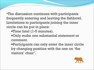 •The discussion continues with participants
frequently entering and leaving the fishbowl.
Limitations to participants joining the inner
circle can be put in place:
•Time limit (1-5 minutes).
•Only make one substantial statement or
comment.
•Participants can only enter the inner circle
by changing position with the one on ‘the
visitors’ chair’.
 