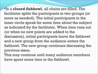 •In a closed fishbowl, all chairs are filled. The
facilitator splits the participants in two groups (or
more as needed). The initial participants in the
inner circle speak for some time about the subject
as indicated by the facilitator. When time runs out
(or when no new points are added to the
discussion), initial participants leave the fishbowl
and a new group from the audience enters the
fishbowl. The new group continues discussing the
previous issue.
This may continue until many audience members
have spent some time in the fishbowl.
 