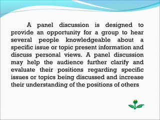 A panel discussion is designed to
provide an opportunity for a group to hear
several people knowledgeable about a
specific issue or topic present information and
discuss personal views. A panel discussion
may help the audience further clarify and
evaluate their positions regarding specific
issues or topics being discussed and increase
their understanding of the positions of others.
 
