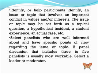 •Identify, or help participants identify, an
issue or topic that involves an important
conflict in values and/or interests. The issue
or topic may be set forth as a topical
question, a hypothetical incident, a student
experience, an actual case, etc.
•Select panelists who are well informed
about and have specific points of view
regarding the issue or topic. A panel
discussion that includes three to five
panelists is usually most workable. Select a
leader or moderator.
 