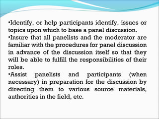 •Identify, or help participants identify, issues or
topics upon which to base a panel discussion.
•Insure that all panelists and the moderator are
familiar with the procedures for panel discussion
in advance of the discussion itself so that they
will be able to fulfill the responsibilities of their
roles.
•Assist panelists and participants (when
necessary) in preparation for the discussion by
directing them to various source materials,
authorities in the field, etc.
 