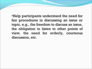 •Help participants understand the need for
fair procedures in discussing an issue or
topic, e.g., the freedom to discuss an issue,
the obligation to listen to other points of
view, the need for orderly, courteous
discussion, etc.
 