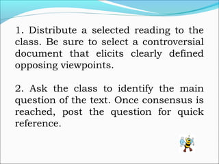1. Distribute a selected reading to the
class. Be sure to select a controversial
document that elicits clearly defined
opposing viewpoints.
2. Ask the class to identify the main
question of the text. Once consensus is
reached, post the question for quick
reference.
 