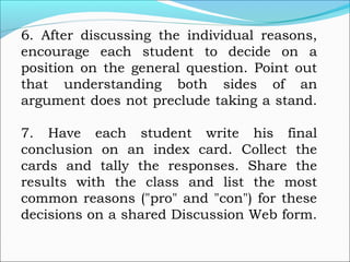 6. After discussing the individual reasons,
encourage each student to decide on a
position on the general question. Point out
that understanding both sides of an
argument does not preclude taking a stand.
7. Have each student write his final
conclusion on an index card. Collect the
cards and tally the responses. Share the
results with the class and list the most
common reasons ("pro" and "con") for these
decisions on a shared Discussion Web form.
 