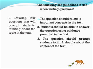 2. Develop four
questions that will
prompt students’
thinking about the
topic in the text.
The following are guidelines to use
when writing questions:
1.The question should relate to
important concepts in the text.
2. Students should be able to answer
the question using evidence
provided in the text.
3. The question should prompt
students to think deeply about the
content of the text.
 
