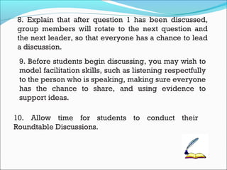 8. Explain that after question 1 has been discussed,
group members will rotate to the next question and
the next leader, so that everyone has a chance to lead
a discussion.
9. Before students begin discussing, you may wish to
model facilitation skills, such as listening respectfully
to the person who is speaking, making sure everyone
has the chance to share, and using evidence to
support ideas.
10. Allow time for students to conduct their
Roundtable Discussions.
 