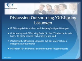 10




        Diskussion Outsourcing/Offshoring
                    Lösungen
      IT Führungskräfte suchen nach kostengünstigen Lösungen

      Outsourcing und Offshoring Bedarf in der IT Industrie ist sehr
       hoch, da einheimische Fachkräfte teuer sind

      Möglichkeit, Offshoring-Lösungen auf das Unternehmen
       bezogen zu präsentieren

      Plattform für die Diskussion momentaner Projektbedarfs


10.01.2013
 