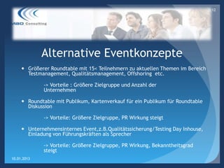 12




             Alternative Eventkonzepte
      Größerer Roundtable mit 15< Teilnehmern zu aktuellen Themen im Bereich
       Testmanagement, Qualitätsmanagement, Offshoring etc.

             -> Vorteile : Größere Zielgruppe und Anzahl der
             Unternehmen

      Roundtable mit Publikum, Kartenverkauf für ein Publikum für Roundtable
       Diskussion

             -> Vorteile: Größere Zielgruppe, PR Wirkung steigt

      Unternehmensinternes Event,z.B.Qualitätssicherung/Testing Day Inhouse,
       Einladung von Führungskräften als Sprecher

             -> Vorteile: Größere Zielgruppe, PR Wirkung, Bekanntheitsgrad
             steigt
10.01.2013
 