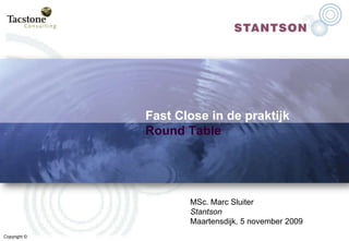 Fast Close in de praktijkRoundTable MSc. Marc Sluiter Stantson Maartensdijk, 5 november 2009 Copyright © 
