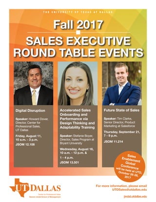T H E U N I V E R S I T Y O F T E X A S A T D A L L A S
jindal.utdallas.edu
Fall 2017
SALES EXECUTIVE
ROUND TABLE EVENTS
For more information, please email
UTDSales@utdallas.edu
Center for Professional Sales
Naveen Jindal School of Management
Digital Disruption
Speaker: Howard Dover,
Director, Center for
Professional Sales,
UT Dallas
Friday, August 11,
10 a.m. - 3 p.m.
JSOM 12.108
Accelerated Sales
Onboarding and
Performance via
Design Thinking and
Adaptability Training
Speaker: Stefanie Boyer,
Director, Sales Program at
Bryant University
Wednesday, August 16,
10 a.m. - 12 p.m. &
1 - 4 p.m.
JSOM 13.501
Future State of Sales
Speaker: Tim Clarke,
Senior Director, Product
Marketing at Salesforce
Thursday, September 21,
7 - 9 p.m.
JSOM 11.214
SalesEnablementGlobalConferencewill be held at UTD,October 26-28,2017
 