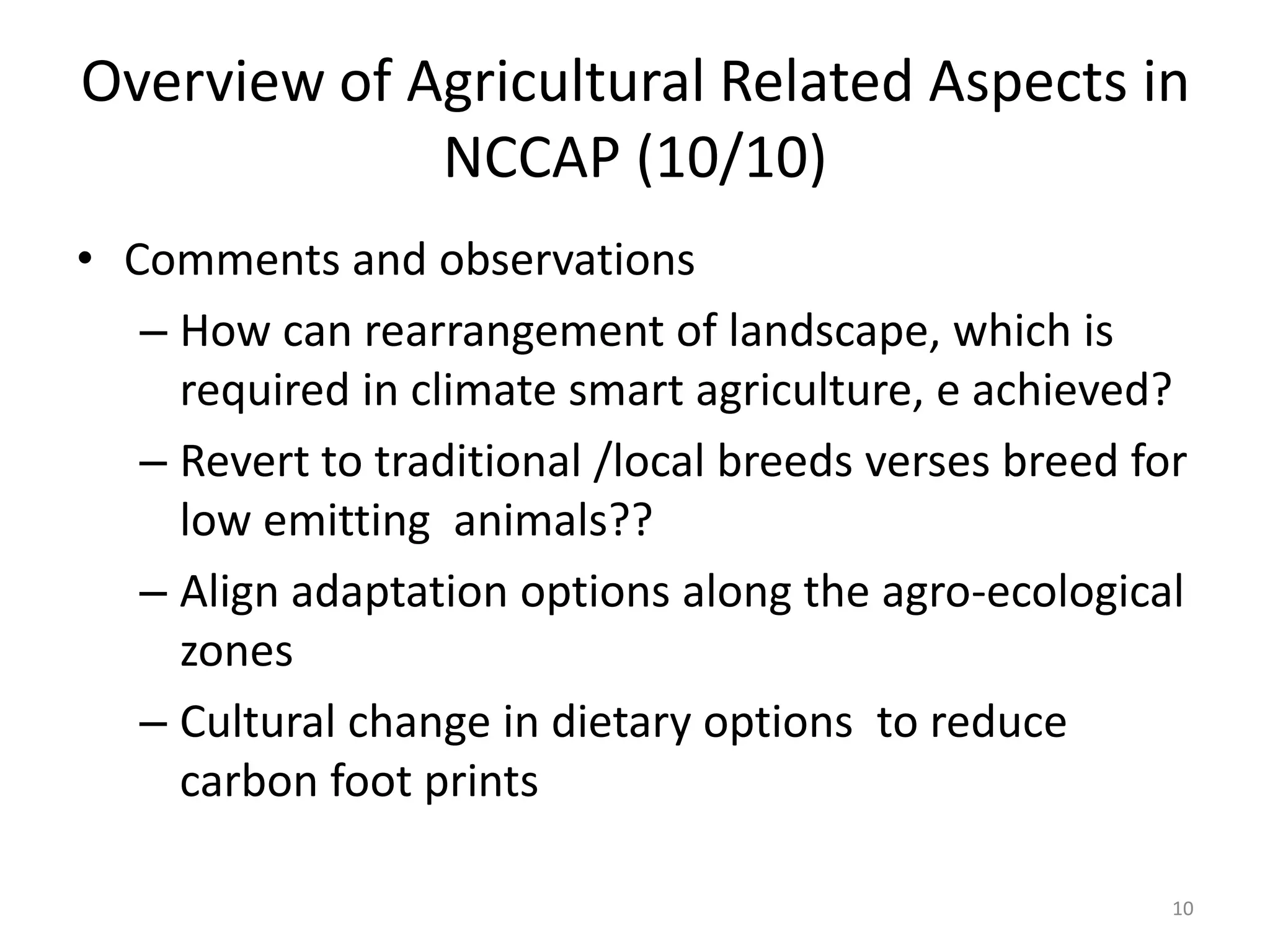 Overview of Agricultural Related Aspects in
NCCAP (10/10)
• Comments and observations
– How can rearrangement of landscape, which is
required in climate smart agriculture, e achieved?
– Revert to traditional /local breeds verses breed for
low emitting animals??
– Align adaptation options along the agro-ecological
zones
– Cultural change in dietary options to reduce
carbon foot prints
10
 