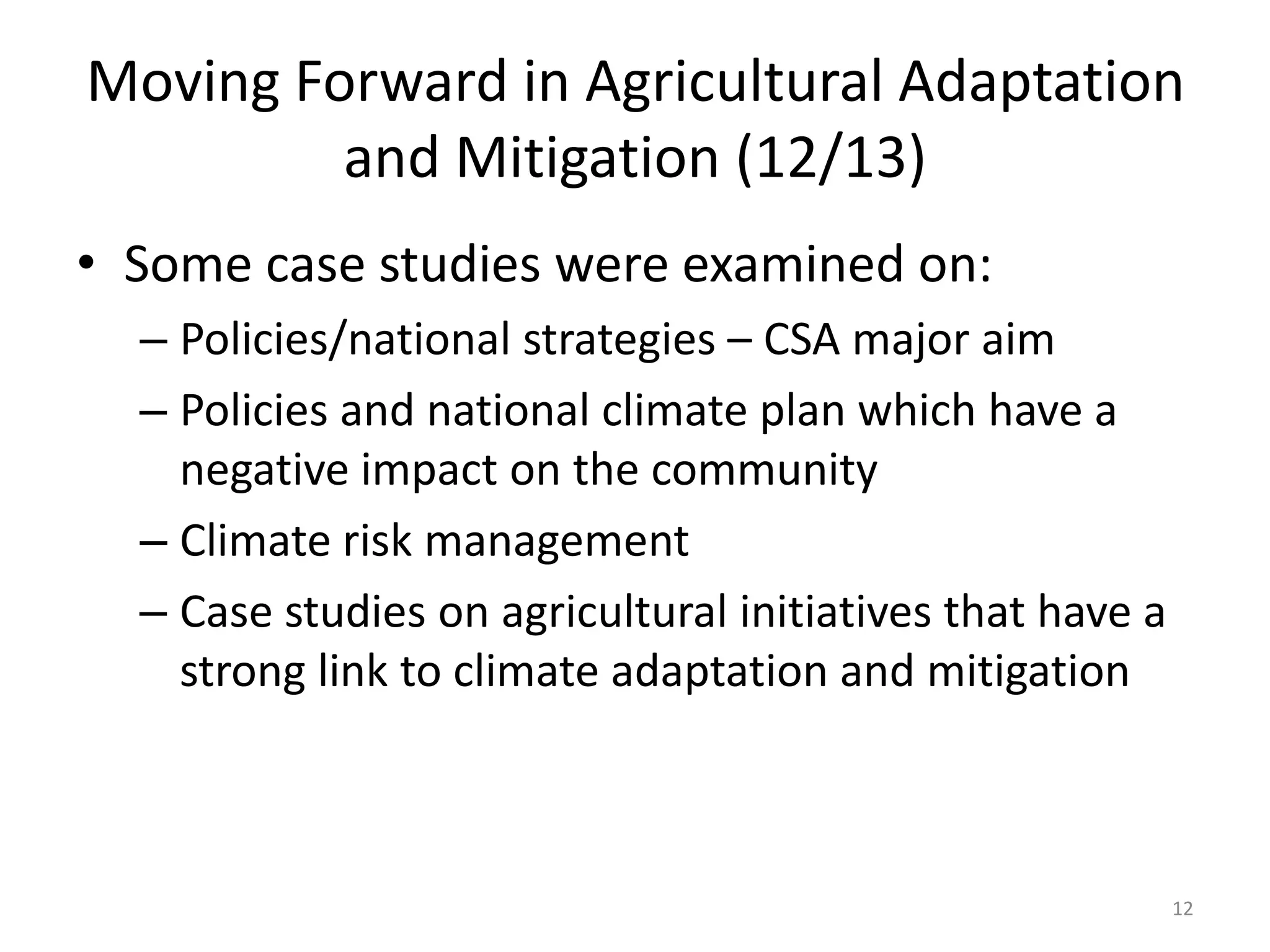 Moving Forward in Agricultural Adaptation
and Mitigation (12/13)
• Some case studies were examined on:
– Policies/national strategies – CSA major aim
– Policies and national climate plan which have a
negative impact on the community
– Climate risk management
– Case studies on agricultural initiatives that have a
strong link to climate adaptation and mitigation
12
 