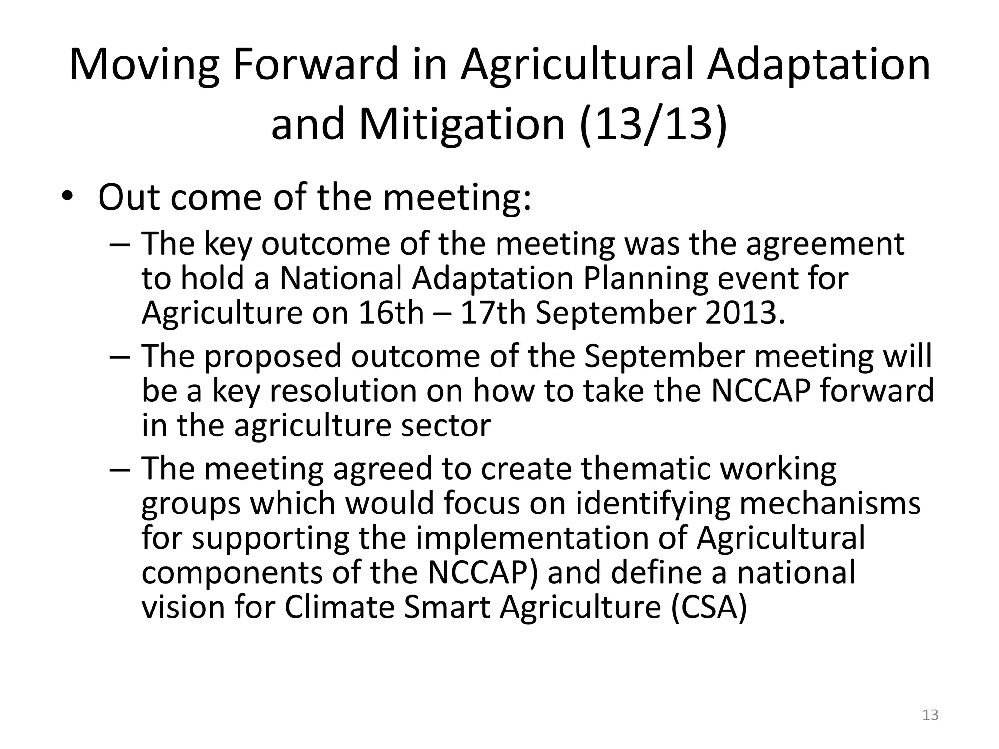 • Out come of the meeting:
– The key outcome of the meeting was the agreement
to hold a National Adaptation Planning event for
Agriculture on 16th – 17th September 2013.
– The proposed outcome of the September meeting will
be a key resolution on how to take the NCCAP forward
in the agriculture sector
– The meeting agreed to create thematic working
groups which would focus on identifying mechanisms
for supporting the implementation of Agricultural
components of the NCCAP) and define a national
vision for Climate Smart Agriculture (CSA)
13
Moving Forward in Agricultural Adaptation
and Mitigation (13/13)
 