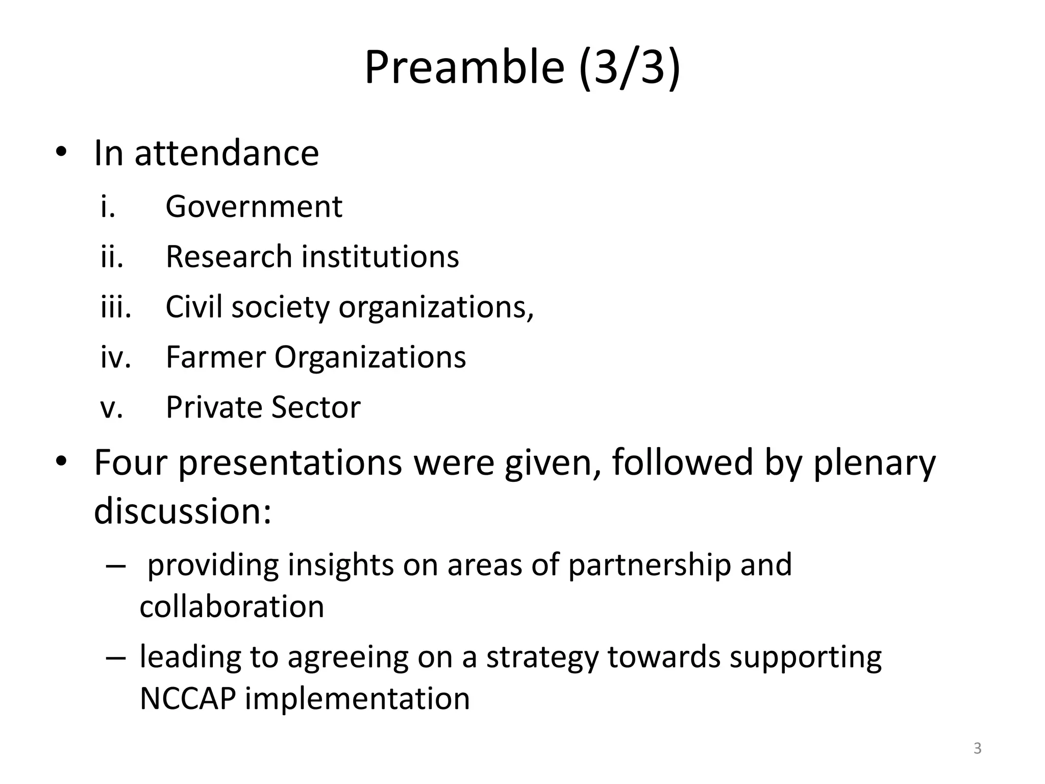 Preamble (3/3)
• In attendance
i. Government
ii. Research institutions
iii. Civil society organizations,
iv. Farmer Organizations
v. Private Sector
• Four presentations were given, followed by plenary
discussion:
– providing insights on areas of partnership and
collaboration
– leading to agreeing on a strategy towards supporting
NCCAP implementation
3
 