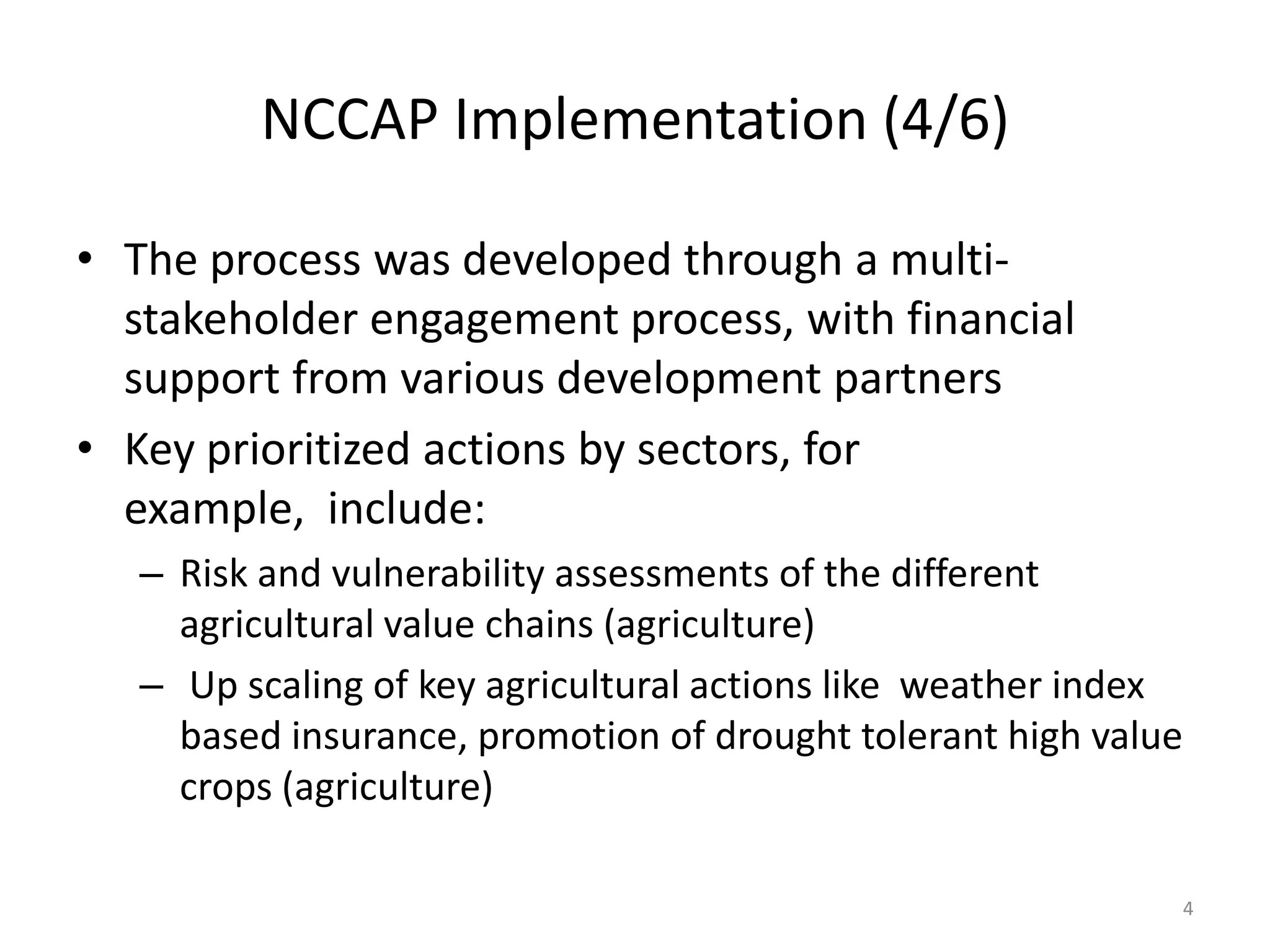 NCCAP Implementation (4/6)
• The process was developed through a multi-
stakeholder engagement process, with financial
support from various development partners
• Key prioritized actions by sectors, for
example, include:
– Risk and vulnerability assessments of the different
agricultural value chains (agriculture)
– Up scaling of key agricultural actions like weather index
based insurance, promotion of drought tolerant high value
crops (agriculture)
4
 
