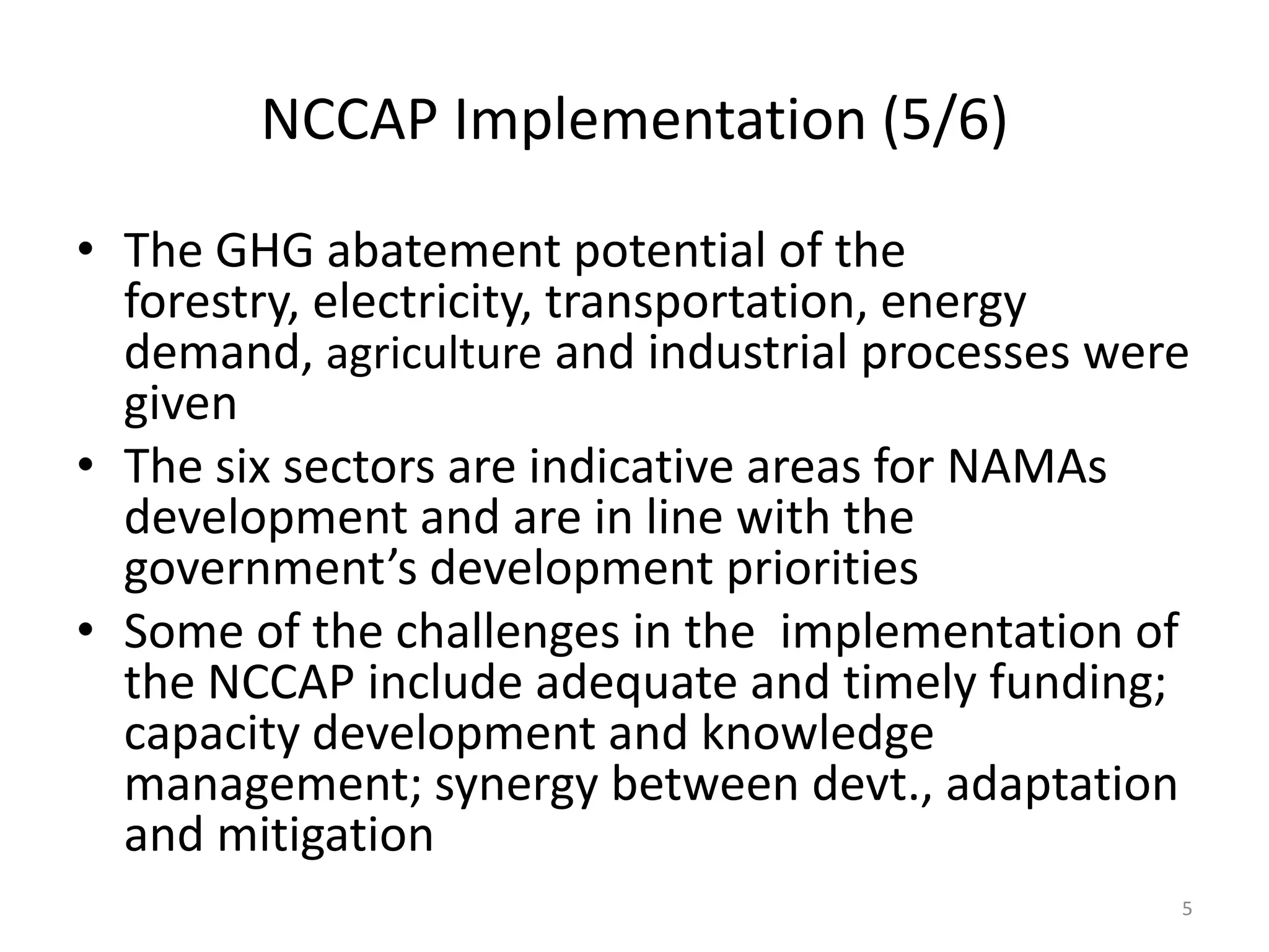 NCCAP Implementation (5/6)
• The GHG abatement potential of the
forestry, electricity, transportation, energy
demand, agriculture and industrial processes were
given
• The six sectors are indicative areas for NAMAs
development and are in line with the
government’s development priorities
• Some of the challenges in the implementation of
the NCCAP include adequate and timely funding;
capacity development and knowledge
management; synergy between devt., adaptation
and mitigation
5
 