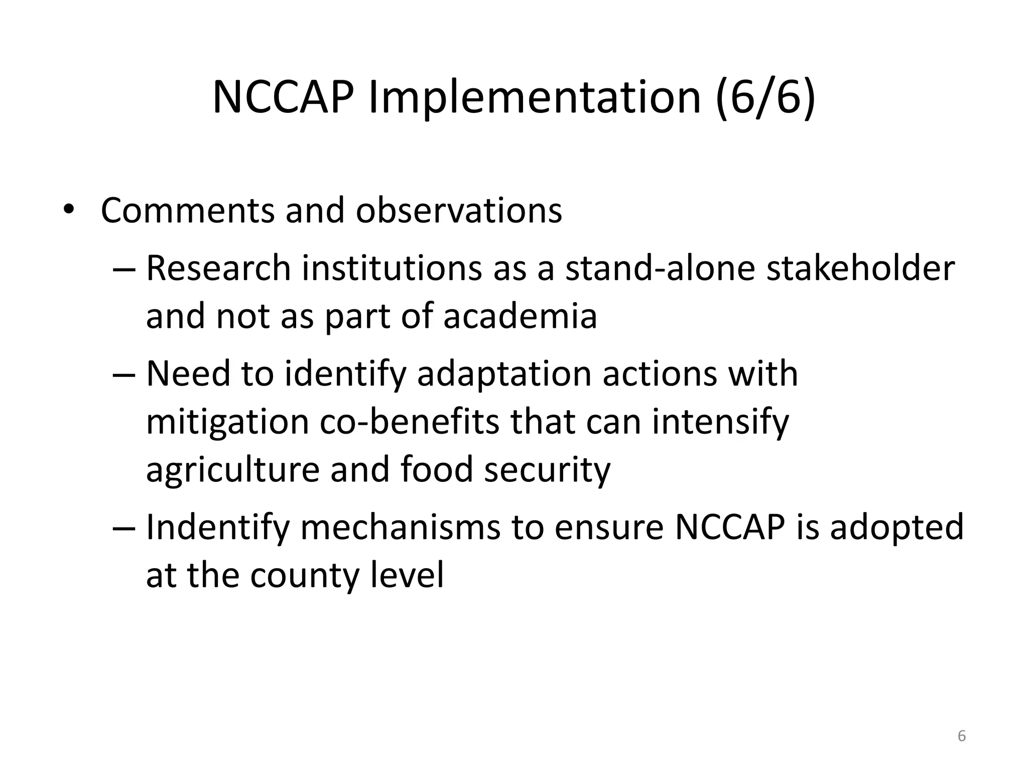 NCCAP Implementation (6/6)
• Comments and observations
– Research institutions as a stand-alone stakeholder
and not as part of academia
– Need to identify adaptation actions with
mitigation co-benefits that can intensify
agriculture and food security
– Indentify mechanisms to ensure NCCAP is adopted
at the county level
6
 