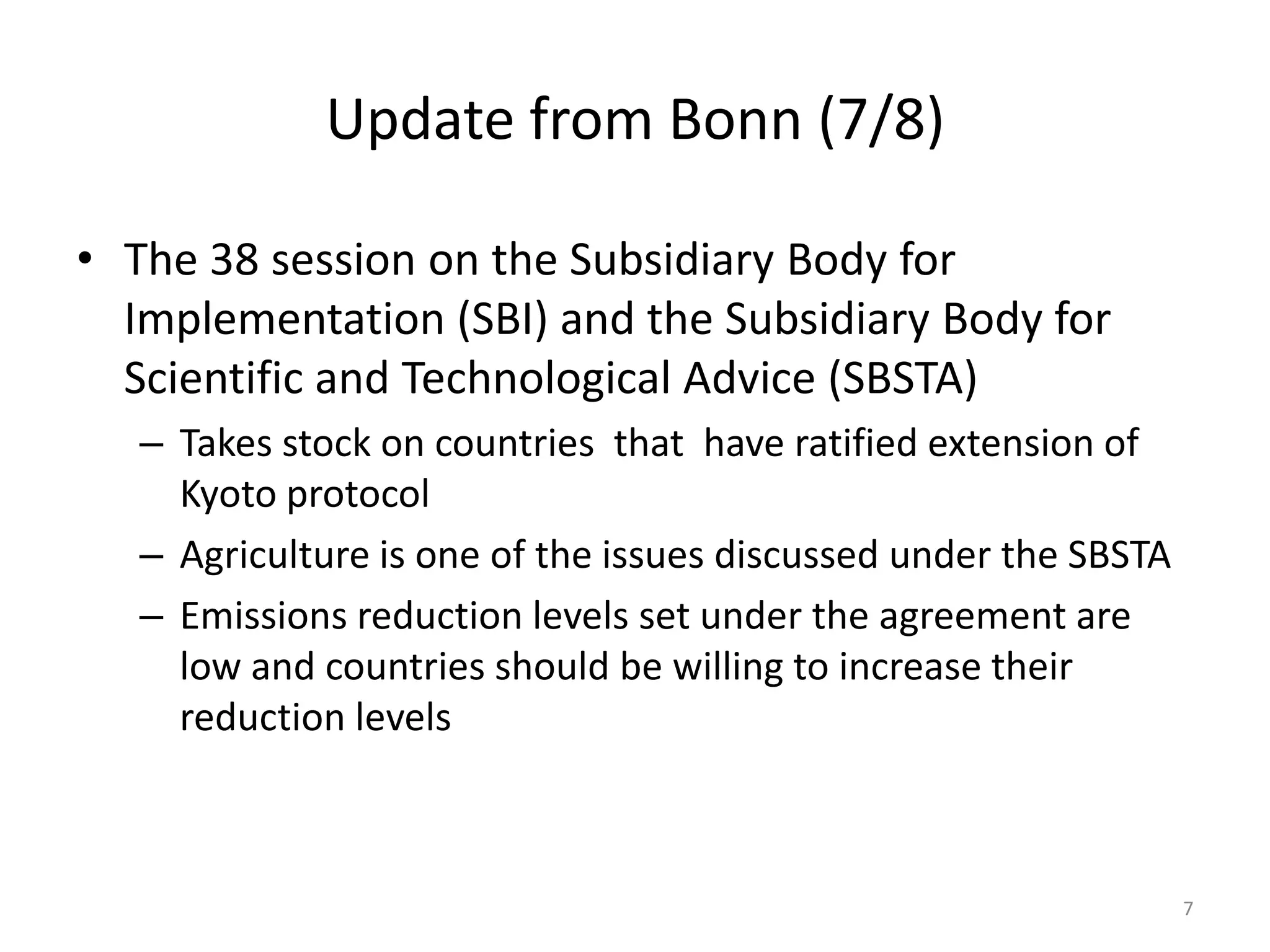 Update from Bonn (7/8)
• The 38 session on the Subsidiary Body for
Implementation (SBI) and the Subsidiary Body for
Scientific and Technological Advice (SBSTA)
– Takes stock on countries that have ratified extension of
Kyoto protocol
– Agriculture is one of the issues discussed under the SBSTA
– Emissions reduction levels set under the agreement are
low and countries should be willing to increase their
reduction levels
7
 