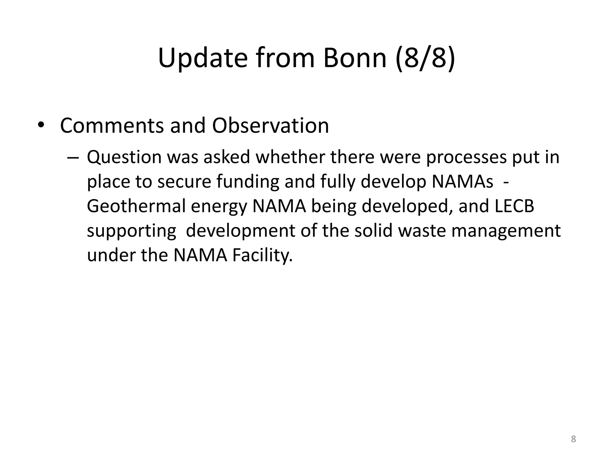 Update from Bonn (8/8)
• Comments and Observation
– Question was asked whether there were processes put in
place to secure funding and fully develop NAMAs -
Geothermal energy NAMA being developed, and LECB
supporting development of the solid waste management
under the NAMA Facility.
8
 