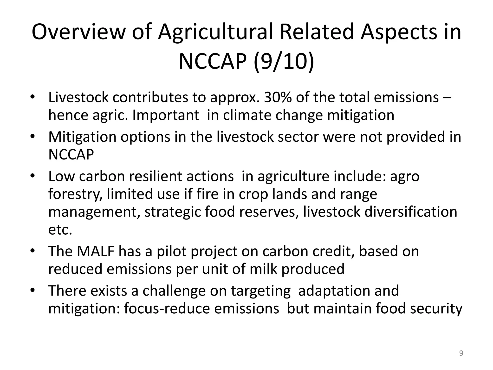 9
Overview of Agricultural Related Aspects in
NCCAP (9/10)
• Livestock contributes to approx. 30% of the total emissions –
hence agric. Important in climate change mitigation
• Mitigation options in the livestock sector were not provided in
NCCAP
• Low carbon resilient actions in agriculture include: agro
forestry, limited use if fire in crop lands and range
management, strategic food reserves, livestock diversification
etc.
• The MALF has a pilot project on carbon credit, based on
reduced emissions per unit of milk produced
• There exists a challenge on targeting adaptation and
mitigation: focus-reduce emissions but maintain food security
 