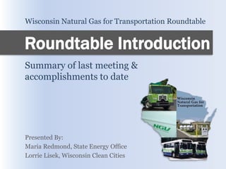 Wisconsin Natural Gas for Transportation Roundtable


Roundtable Introduction
Summary of last meeting &
accomplishments to date




Presented By:
Maria Redmond, State Energy Office
Lorrie Lisek, Wisconsin Clean Cities
 