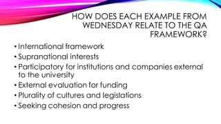 HOW DOES EACH EXAMPLE FROM
WEDNESDAY RELATE TO THE QA
FRAMEWORK?
• International framework
• Supranational interests
• Participatory for institutions and companies external
to the university
• External evaluation for funding
• Plurality of cultures and legislations
• Seeking cohesion and progress
 