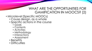 WHAT ARE THE OPPORTUNITIES FOR
GAMIFICATION IN MOOCS? (2)
• Microlevel (Specific MOOCs)
• Couse design, as a whole
• Specific actions in the course
• Goals
• Contents
• Activities
• Methodology
• Interactions
• Assessment
• Benefits
• Difficulties
 
