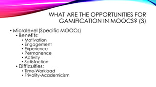 WHAT ARE THE OPPORTUNITIES FOR
GAMIFICATION IN MOOCS? (3)
• Microlevel (Specific MOOCs)
• Benefits:
• Motivation
• Engagement
• Experience
• Permanence
• Activity
• Satisfaction
• Difficulties:
• Time-Workload
• Frivolity-Academicism
 