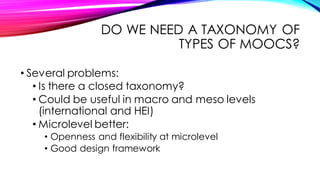 DO WE NEED A TAXONOMY OF
TYPES OF MOOCS?
• Several problems:
• Is there a closed taxonomy?
• Could be useful in macro and meso levels
(international and HEI)
• Microlevel better:
• Openness and flexibility at microlevel
• Good design framework
 