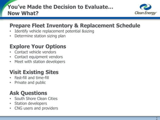 Prepare Fleet Inventory & Replacement Schedule
• Identify vehicle replacement potential &sizing
• Determine station sizing plan
Explore Your Options
• Contact vehicle vendors
• Contact equipment vendors
• Meet with station developers
Visit Existing Sites
• Fast-fill and time-fill
• Private and public
Ask Questions
• South Shore Clean Cities
• Station developers
• CNG users and providers
1
You’ve Made the Decision to Evaluate…
Now What?
 