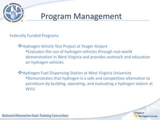 Program Management
Federally Funded Programs
Hydrogen Vehicle Test Project at Yeager Airport
•Evaluates the use of hydrogen vehicles through real-world
demonstration in West Virginia and provides outreach and education
on hydrogen vehicles
Hydrogen Fuel Dispensing Station at West Virginia University
•Demonstrates that hydrogen is a safe and competitive alternative to
petroleum by building, operating, and evaluating a hydrogen station at
WVU
 