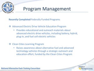Program Management
Recently Completed Federally Funded Programs
 Advanced Electric Drive Vehicle Education Program
• Provides educational and outreach materials about
advanced electric drive vehicles, including battery, hybrid,
plug-in, and fuel cell electric vehicles
 Clean Cities Learning Program
• Raises awareness about alternative fuel and advanced
technology vehicles through a strategic outreach and
education effort, funded by the Clean Cities Program
 