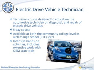 Electric Drive Vehicle Technician
Technician course designed to education the
automotive technician on diagnostic and repair of
electric drive vehicles
5 day course
Available at both the community college level as
well as high school (CTE) level
Intensive hands-on
activities, including
extensive work with
OEM scan tools
 
