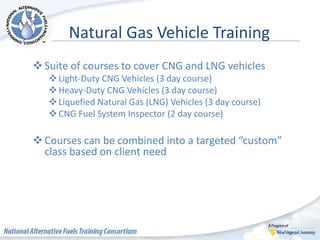 Natural Gas Vehicle Training
Suite of courses to cover CNG and LNG vehicles
Light-Duty CNG Vehicles (3 day course)
Heavy-Duty CNG Vehicles (3 day course)
Liquefied Natural Gas (LNG) Vehicles (3 day course)
CNG Fuel System Inspector (2 day course)
Courses can be combined into a targeted “custom”
class based on client need
 