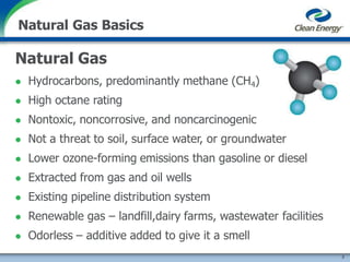 Natural Gas Basics
Natural Gas
 Hydrocarbons, predominantly methane (CH4)
 High octane rating
 Nontoxic, noncorrosive, and noncarcinogenic
 Not a threat to soil, surface water, or groundwater
 Lower ozone-forming emissions than gasoline or diesel
 Extracted from gas and oil wells
 Existing pipeline distribution system
 Renewable gas – landfill,dairy farms, wastewater facilities
 Odorless – additive added to give it a smell
3
 