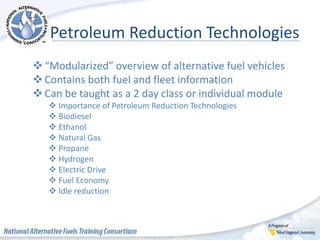 Petroleum Reduction Technologies
“Modularized” overview of alternative fuel vehicles
Contains both fuel and fleet information
Can be taught as a 2 day class or individual module
 Importance of Petroleum Reduction Technologies
 Biodiesel
 Ethanol
 Natural Gas
 Propane
 Hydrogen
 Electric Drive
 Fuel Economy
 Idle reduction
 