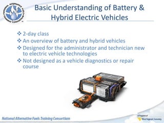 Basic Understanding of Battery &
Hybrid Electric Vehicles
2-day class
An overview of battery and hybrid vehicles
Designed for the administrator and technician new
to electric vehicle technologies
Not designed as a vehicle diagnostics or repair
course
 