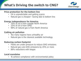 Price protection for the bottom line
• Oil is unpredictable and getting scarce
• Natural gas is cheaper– Saving $$$ to bottom line
Energy independence for America
• 70% of oil is from outside North America
• 33% of oil is from OPEC
• 98% of natural gas is from North America
Cutting air pollution
• Too many regions have unhealthy air
• Natural gas is the cleanest available technology
Reducing carbon footprint
• Fleets are under pressure to reduce GHG emissions
• Natural gas cuts GHG emissions by 25% or more
• 88% reductions with biogas
Local mandates
• To achieve compliance with environmental policy
4
What’s Driving the switch to CNG?
 