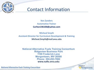 Contact Information
Ken Zanders
Automotive Trainer
Carlton196100@yahoo.com
Micheal Smyth
Assistant Director for Curriculum Development & Training
Micheal.Smyth@mail.wvu.edu
National Alternative Fuels Training Consortium
Ridgeview Business Park
1100 Frederick Lane
Morgantown, WV 26508
Phone: 304-293-7882
www.naftc.wvu.edu
 
