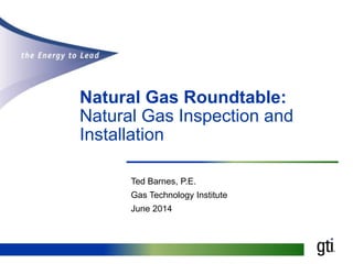 Natural Gas Roundtable:
Natural Gas Inspection and
Installation
Ted Barnes, P.E.
Gas Technology Institute
June 2014
 