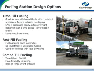 Time-Fill Fueling
• Good for centrally-based fleets with consistent
schedules- Return to base- No staging
• CNG is dispensed slowly, often overnight
• Better fill over a time period- lower heat in
fueling
• Lower cost investment
Fast-Fill Fueling
• Fueling takes place in minutes
• No investment if use public fueling
• Good for vehicles with little downtime
Combo-Fill Fueling
• Time-fill and fast-fill
• More flexibility in fueling
• Back of fence /front of fence
Fueling Station Design Options
5
 