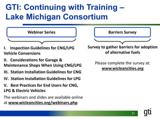 51
GTI: Continuing with Training –
Lake Michigan Consortium
Webinar Series
I. Inspection Guidelines for CNG/LPG
Vehicle Conversions
II. Considerations for Garage &
Maintenance Shops When Using CNG/LPG
III. Station Installation Guidelines for CNG
IV. Station Installation Guidelines for LPG
V. Best Practices for End Users for CNG,
LPG & Electric Vehicles
The webinars and slides are available online
at www.wicleancities.org/webinars.php
Barriers Survey
Survey to gather barriers for adoption
of alternative fuels
Please complete the survey at:
www.wicleancities.org
 