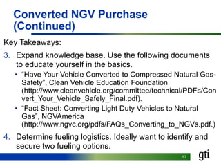 5353
Converted NGV Purchase
(Continued)
Key Takeaways:
3. Expand knowledge base. Use the following documents
to educate yourself in the basics.
• “Have Your Vehicle Converted to Compressed Natural Gas-
Safety”, Clean Vehicle Education Foundation
(http://www.cleanvehicle.org/committee/technical/PDFs/Con
vert_Your_Vehicle_Safely_Final.pdf).
• “Fact Sheet: Converting Light Duty Vehicles to Natural
Gas”, NGVAmerica
(http://www.ngvc.org/pdfs/FAQs_Converting_to_NGVs.pdf.)
4. Determine fueling logistics. Ideally want to identify and
secure two fueling options.
 