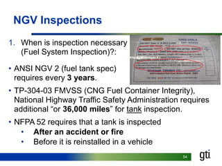5454
NGV Inspections
1. When is inspection necessary
(Fuel System Inspection)?:
• ANSI NGV 2 (fuel tank spec)
requires every 3 years.
• TP-304-03 FMVSS (CNG Fuel Container Integrity),
National Highway Traffic Safety Administration requires
additional “or 36,000 miles” for tank inspection.
• NFPA 52 requires that a tank is inspected
• After an accident or fire
• Before it is reinstalled in a vehicle
 